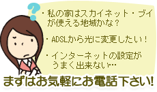 私の家はスカイネット・ブイが使える地域かな？ADSLから光に変更したい！、インターネットの設定がうまく出来ない…まずはお気軽にお電話下さい！